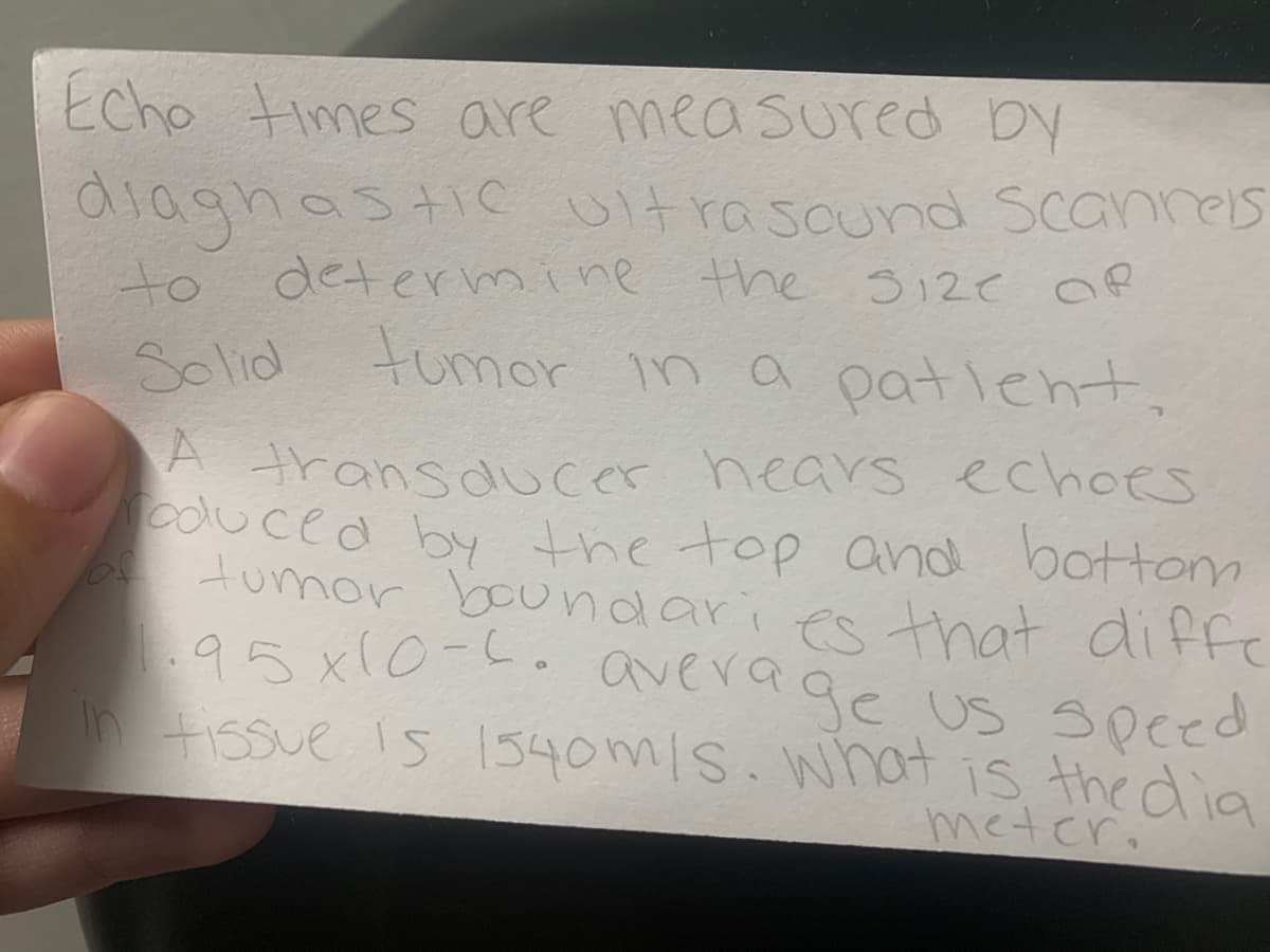 Echo times are measured by
diagnastic Ultrasound Scannes
to deternmine the
Solid
12e Of
b ul 1ount
tumor in a patlent,
A transducer hears echoes
cdluced by the top and bottom
o tumor boundaries that diffe
95 x10-L.average us speed
n Fissue is 1540m/s. what is the dia
metcr.
