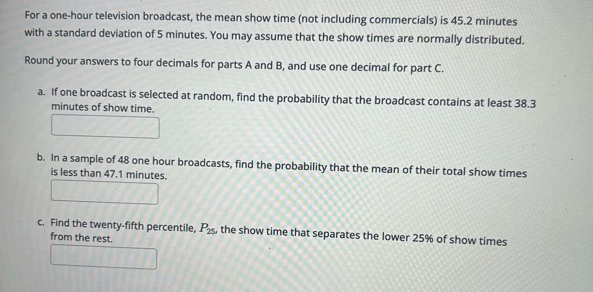 For a one-hour television broadcast, the mean show time (not including commercials) is 45.2 minutes
with a standard deviation of 5 minutes. You may assume that the show times are normally distributed.
Round your answers to four decimals for parts A and B, and use one decimal for part C.
a. If one broadcast is selected at random, find the probability that the broadcast contains at least 38.3
minutes of show time.
b. In a sample of 48 one hour broadcasts, find the probability that the mean of their total show times
is less than 47.1 minutes.
c. Find the twenty-fifth percentile, P25, the show time that separates the lower 25% of show times
from the rest.