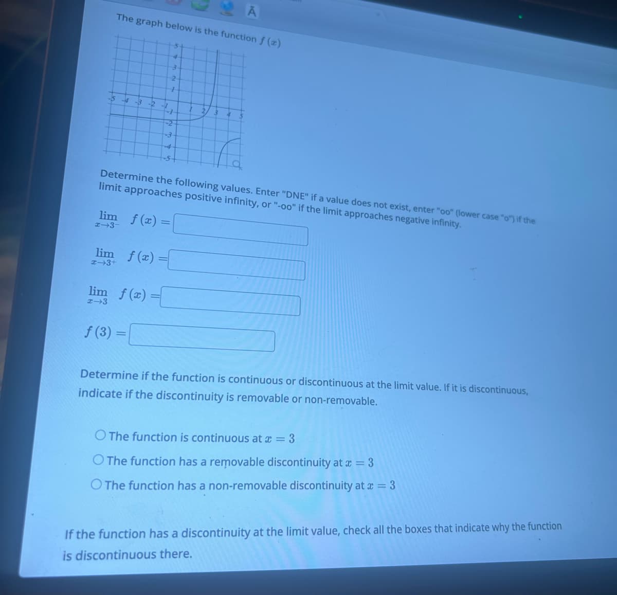 The graph below is the function f (x)
-5 -4 -3 -2
-1
+-+
-3
-4
-S
lim f(x) =
x-3-
lim f(x) =
x-3
f(3) =
lim f(x) =
x 3+
5
4
3
2
+
Determine the following values. Enter "DNE" if a value does not exist, enter "oo" (lower case "o") if the
limit approaches positive infinity, or "-oo" if the limit approaches negative infinity.
Ā
2.
Determine if the function is continuous or discontinuous at the limit value. If it is discontinuous,
indicate if the discontinuity is removable or non-removable.
O The function is continuous at x = 3
O The function has a removable discontinuity at x = 3
O The function has a non-removable discontinuity at x = 3
If the function has a discontinuity at the limit value, check all the boxes that indicate why the function
is discontinuous there.