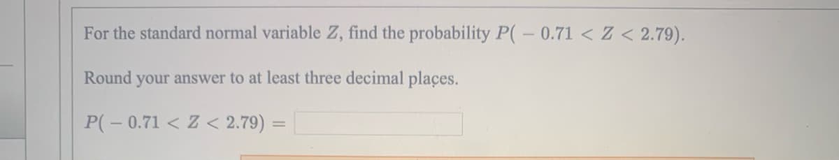 For the standard normal variable Z, find the probability P(-0.71 < Z < 2.79).
Round your answer to at least three decimal places.
P(-0.71 < Z < 2.79) =