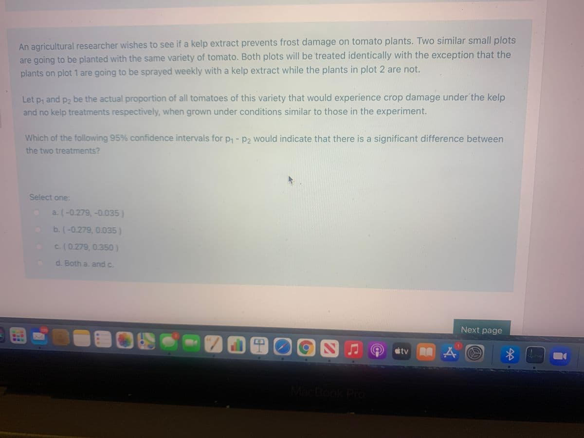 An agricultural researcher wishes to see if a kelp extract prevents frost damage on tomato plants. Two similar small plots
are going to be planted with the same variety of tomato. Both plots will be treated identically with the exception that the
plants on plot 1 are going to be sprayed weekly with a kelp extract while the plants in plot 2 are not.
Let p, and p2 be the actual proportion of all tomatoes of this variety that would experience crop damage under the kelp
and no kelp treatments respectively, when grown under conditions similar to those in the experiment.
Which of the following 95% confidence intervals for p - p2 would indicate that there is a significant difference between
the two treatments?
Select one:
a. (-0.279, -0.035)
b. (-0.279, 0.035)
c. (0.279, 0.350)
d. Both a. and c.
135
Next page
étv A A
MacBook Pro

