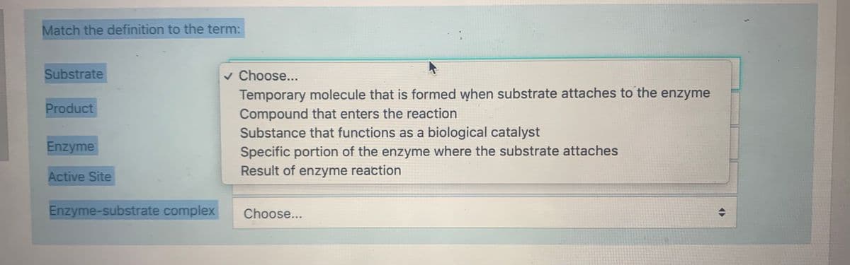 Match the definition to the term:
v Choose...
Temporary molecule that is formed when substrate attaches to the enzyme
Substrate
Product
Compound that enters the reaction
Substance that functions as a biological catalyst
Enzyme
Specific portion of the enzyme where the substrate attaches
Result of enzyme reaction
Active Site
Enzyme-substrate complex
Choose...
