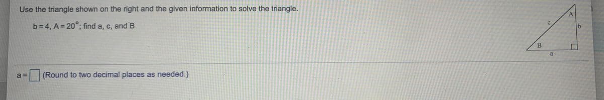 Use the triangle shown on the right and the given information to solve the triangle.
b=4, A= 20°; find a, c, and B
A.
a
(Round to two decimal places as needed.)
a =
