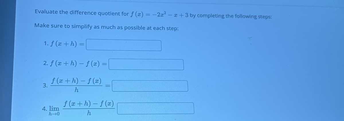 ### Evaluate the Difference Quotient for \( f(x) = -2x^2 - x + 3 \)

To evaluate the difference quotient for \( f(x) = -2x^2 - x + 3 \), follow these steps. Make sure to simplify as much as possible at each step:

1. **Calculate \( f(x + h) \)**
   \[ f(x + h) = \_\_\_\_\_\_ \]

2. **Compute \( f(x + h) - f(x) \)**
   \[ f(x + h) - f(x) = \_\_\_\_\_\_ \]

3. **Divide the result by \( h \)**
   \[ \frac{f(x + h) - f(x)}{h} = \_\_\_\_\_\_ \]

4. **Evaluate the limit as \( h \) approaches 0**
   \[ \lim_{h \to 0} \frac{f(x + h) - f(x)}{h} = \_\_\_\_\_\_ \]

Follow these steps precisely and simplify your expressions at each stage to determine the difference quotient accurately.