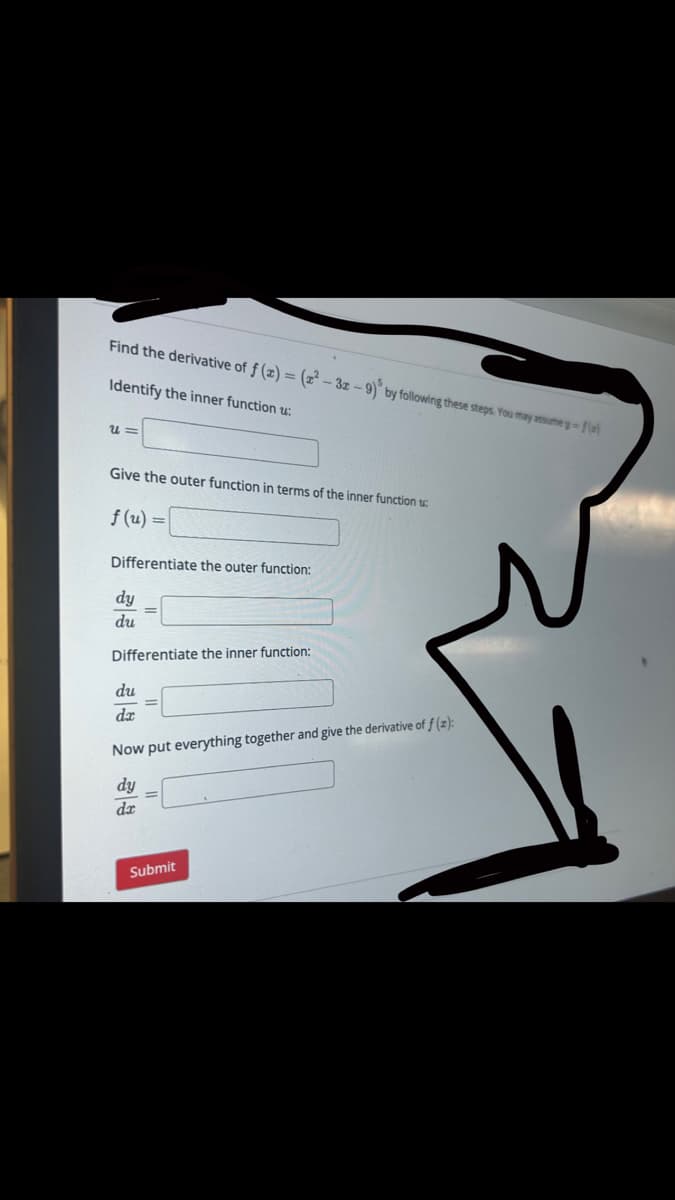 Find the derivative of f(x) = (x²-3x-9) by following these steps. You may assume y-fe)
Identify the inner function u:
U=
Give the outer function in terms of the inner function u
f(u) =
Differentiate the outer function:
dy
du
Differentiate the inner function:
du
da
Now put everything together and give the derivative of f(z):
dy
da
Submit