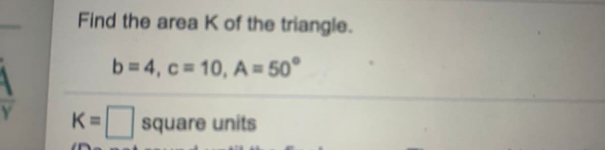 Find the area K of the triangle.
b=4, c= 10, A = 50°
Y.
%3D
square units
