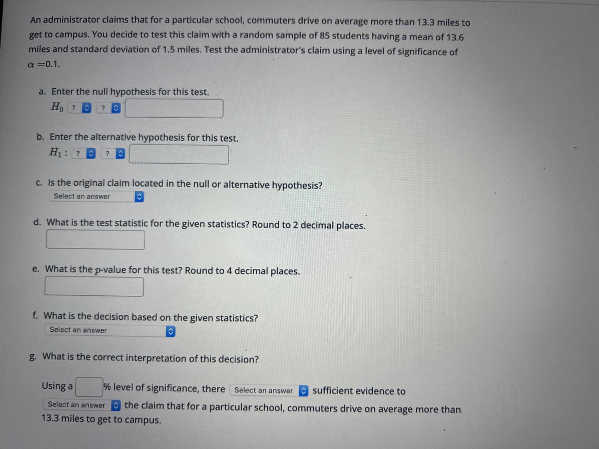 An administrator claims that for a particular school, commuters drive on average more than 13.3 miles to
get to campus. You decide to test this claim with a random sample of 85 students having a mean of 13.6
miles and standard deviation of 1.5 miles. Test the administrator's claim using a level of significance of
a=0.1.
a. Enter the null hypothesis for this test.
Ho?
?
b. Enter the alternative hypothesis for this test.
H₁: ? ?
c. Is the original claim located in the null or alternative hypothesis?
Select an answer
d. What is the test statistic for the given statistics? Round to 2 decimal places.
e. What is the p-value for this test? Round to 4 decimal places.
f. What is the decision based on the given statistics?
Select an answer
g. What is the correct interpretation of this decision?
Using a
% level of significance, there Select an answer sufficient evidence to
Select an answer the claim that for a particular school, commuters drive on average more than
13.3 miles to get to campus.