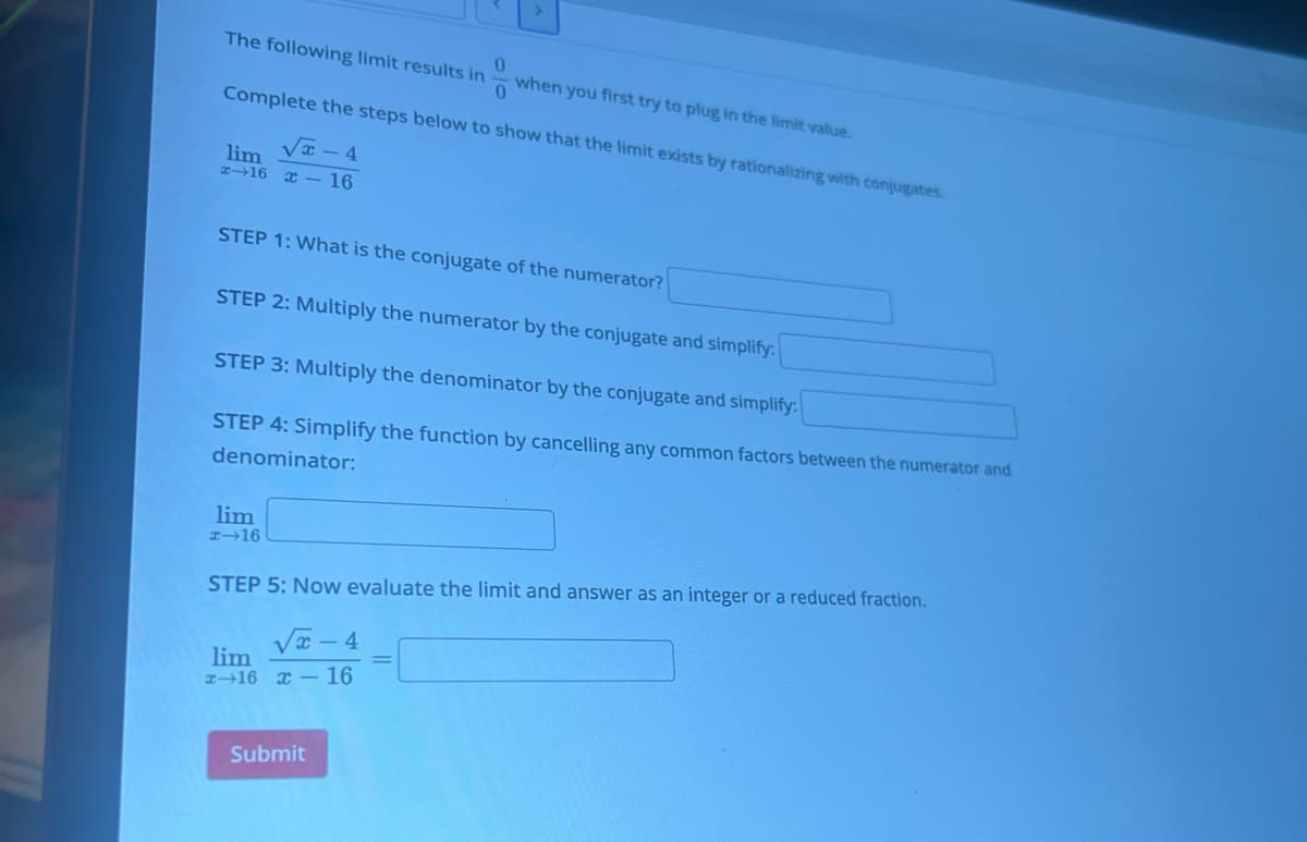 0
The following limit results in
when you first try to plug in the limit value.
0
Complete the steps below to show that the limit exists by rationalizing with conjugates.
x-4
lim
#-16 x-16
STEP 1: What is the conjugate of the numerator?
STEP 2: Multiply the numerator by the conjugate and simplify:
STEP 3: Multiply the denominator by the conjugate and simplify:
STEP 4: Simplify the function by cancelling any common factors between the numerator and
denominator:
lim
x-16
STEP 5: Now evaluate the limit and answer as an integer or a reduced fraction.
√x-4
lim
x 16 x 16
Submit