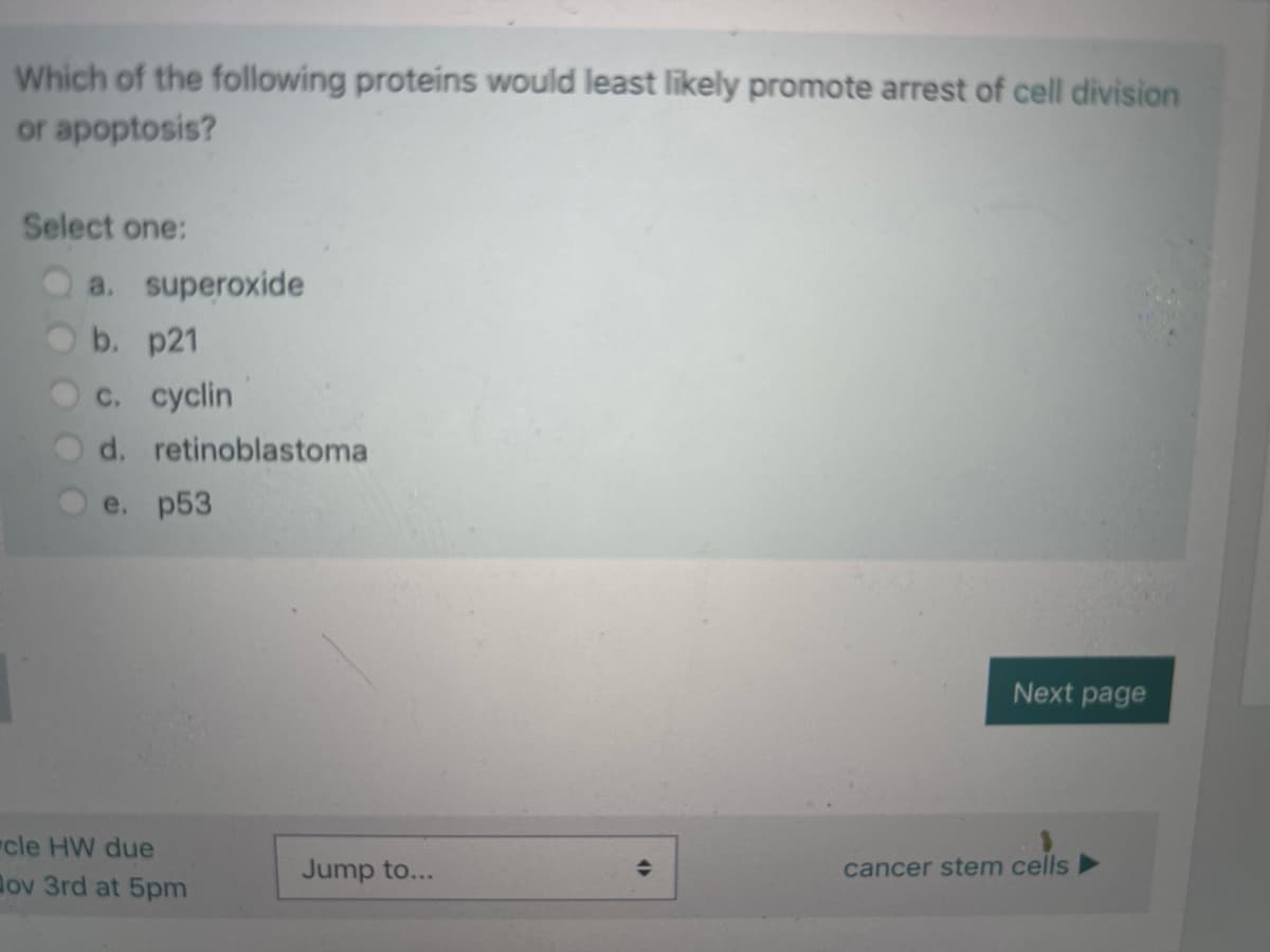 Which of the following proteins would least likely promote arrest of cell division
or apoptosis?
Select one:
a. superoxide
b. p21
c. cyclin
d. retinoblastoma
e. p53
"cle HW due
ov 3rd at 5pm
Jump to...
(
Next page
cancer stem cells