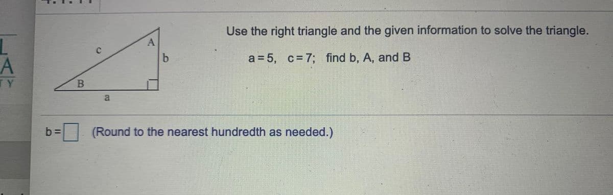 Use the right triangle and the given information to solve the triangle.
b.
a = 5, c= 7; find b, A, and B
LY
a
b =
| (Round to the nearest hundredth as needed.)
