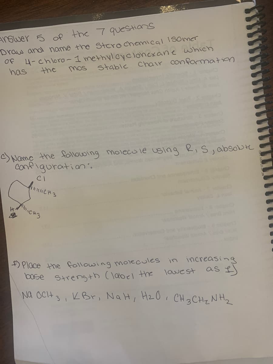 answer 5 of the 7 questions
Draw and name the Stero chemical ISOmer
4-chlere- 1 methylcyclohexane which
Chair conformation
Of
has
the
mos
H₂
c) Name the following molecule using R, S, absolut
Configuration.
moW betriempo2
2
CI
||||| CH3
stable
1143
novol
axlov
ns2
f) Place the following molecules in increasing
base strength (label the
as 1)
lowest
Na OCH 3, KBr, NaH, H₂O, CH 3 CH ₂ NH ₂
2