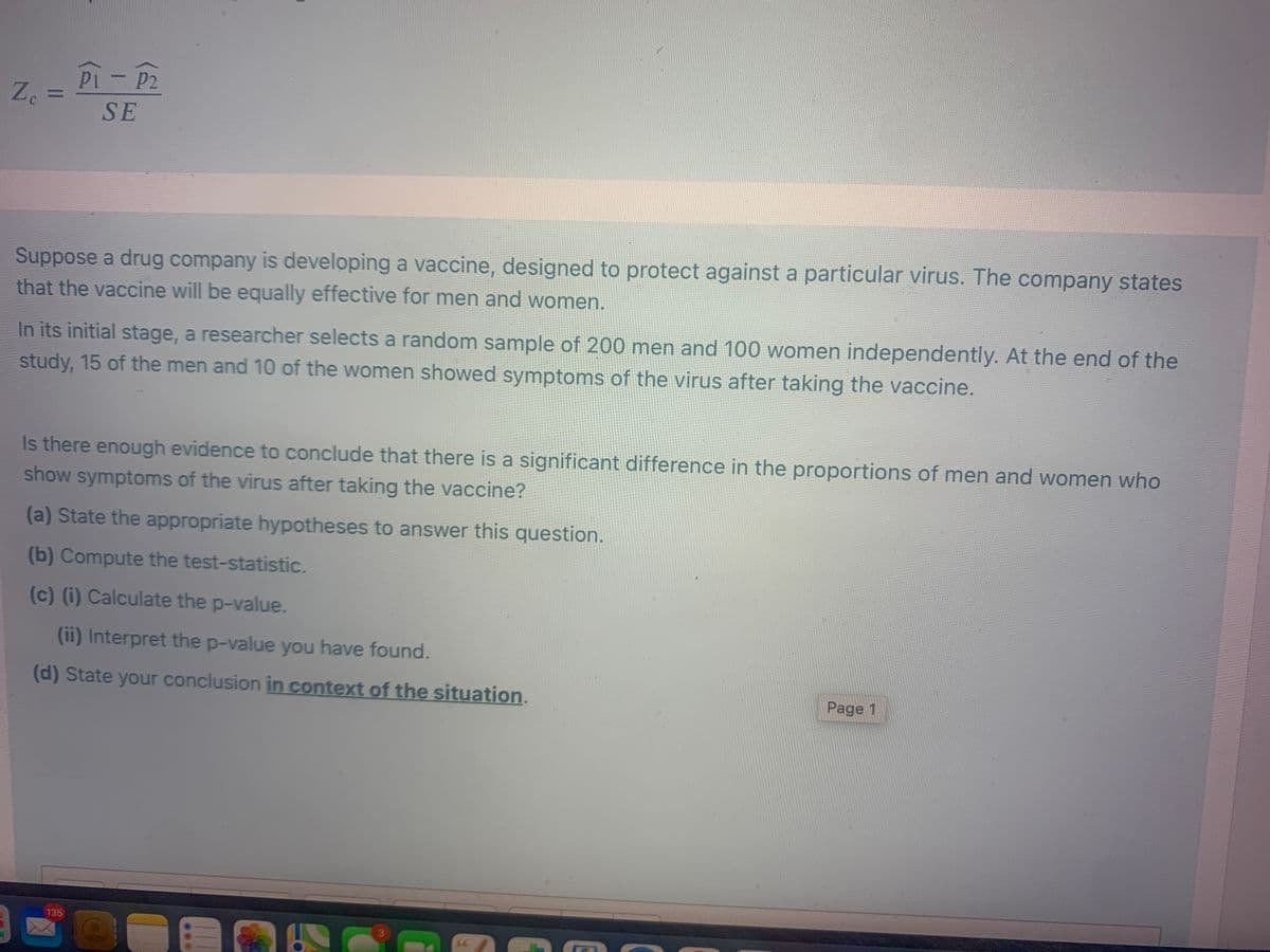 Pi- P2
Z. =
%3D
SE
Suppose a drug company is developing a vaccine, designed to protect against a particular virus. The company states
that the vaccine will be equally effective for men and women.
In its initial stage, a researcher selects a random sample of 200 men and 100 women independently. At the end of the
study, 15 of the men and 10 of the women showed symptoms of the virus after taking the vaccine.
Is there enough evidence to conclude that there is a significant difference in the proportions of men and women who
show symptoms of the virus after taking the vaccine?
(a) State the appropriate hypotheses to answer this question.
(b) Compute the test-statistic.
(c) (i) Calculate the p-value.
(ii) Interpret the p-value you have found.
(d) State your conclusion in context of the situation.
Page 1
135
