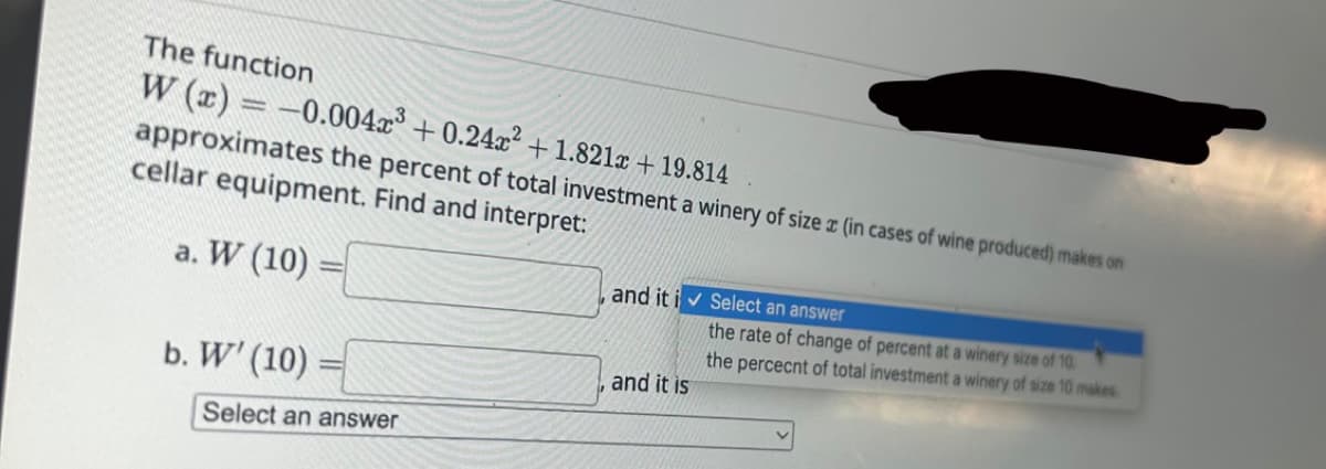 The function
W (x) = -0.0042³ +0.24x² +1.821x + 19.814
approximates the percent of total investment a winery of size (in cases of wine produced) makes on
cellar equipment. Find and interpret:
a. W (10)
b. W' (10)
Select an answer
and it i✔ Select an answer
and it is
the rate of change of percent at a winery size of 10.
the percent of total investment a winery of size 10 makes