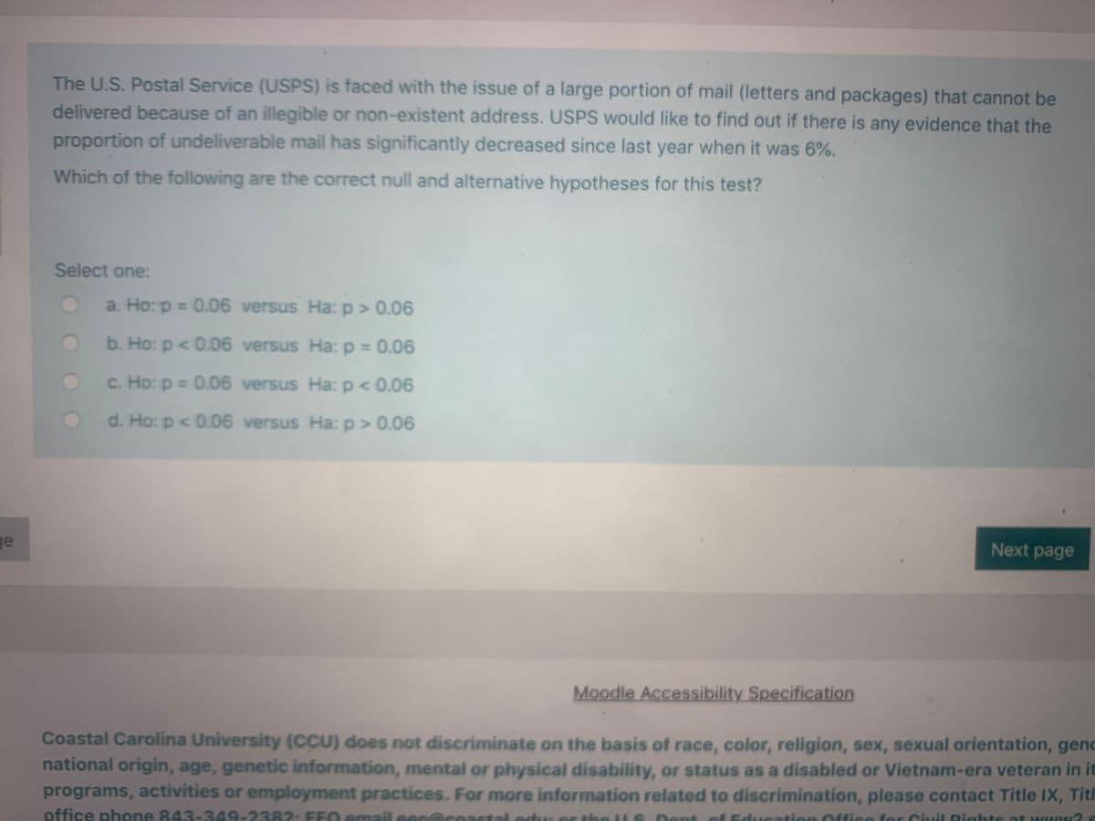 The U.S. Postal Service (USPS) is faced with the issue of a large portion of mail (letters and packages) that cannot be
delivered because of an illegible or non-existent address. USPS would like to find out if there is any evidence that the
proportion of undeliverable mail has significantly decreased since last year when it was 6%.
Which of the following are the correct null and alternative hypotheses for this test?
Select one:
a. Ho: p = 0.06 versus Ha:p> 0.06
b. Ho: p < 0.06 versus Ha: p = 0.06
c. Ho: p = 0.06 versus Ha: p < 0.06
d. Ho: p < 0.06 versus Ha: p> 0.06
ge
Next page
Moodle Accessibility Specification
Coastal Carolina University (CCU) does not discriminate on the basis of race, color, religion, sex, sexual orientation, genc
national origin, age, genetic information, mental or physical disability, or status as a disabled or Vietnam-era veteran in it
programs, activities or employment practices. For more information related to discrimination, please contact Title IX, Titl
office phone 843-349-2382: FEN email eenarnastal adur or thel
Dent
of Education office for Civil Pights at www2
