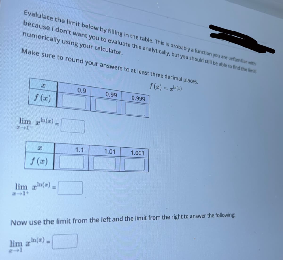 Evalulate the limit below by filling in the table. This is probably a function you are unfamiliar with
because I don't want you to evaluate this analytically, but you should still be able to find the limit
numerically using your calculator.
Make sure to round your answers to at least three decimal places.
f(x) = x¹(z)
x
f (x)
lim() =
1-
x
lim_aln(z) =
0.9
1.1
0.99
1.01
0.999
1.001
Now use the limit from the left and the limit from the right to answer the following:
lim xln(x) =