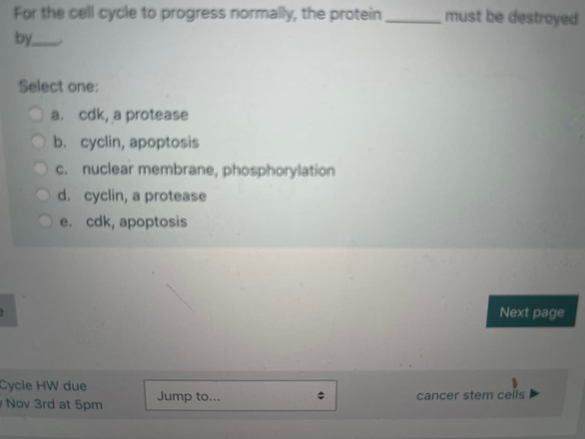 9
For the cell cycle to progress normally, the protein
by
Select one:
a. cdk, a protease
b. cyclin, apoptosis
c. nuclear membrane, phosphorylation
d. cyclin, a protease
e. cdk, apoptosis
Cycle HW due
Nov 3rd at 5pm
Jump to...
(
must be destroyed
Next page
cancer stem cells►