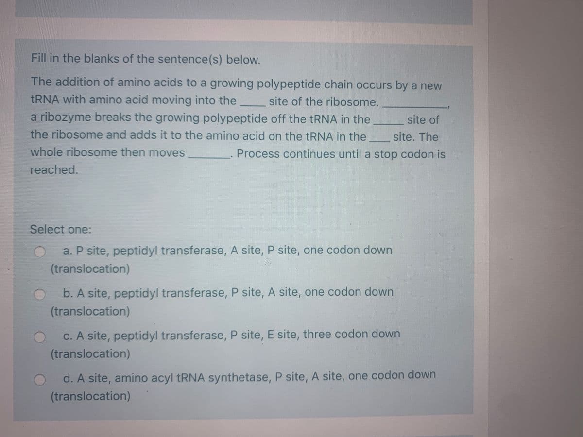 Fill in the blanks of the sentence(s) below.
The addition of amino acids to a growing polypeptide chain occurs by a new
TRNA with amino acid moving into the
site of the ribosome.
a ribozyme breaks the growing polypeptide off the TRNA in the
the ribosome and adds it to the amino acid on the tRNA in the
site of
site. The
whole ribosome then moves
Process continues until a stop codon is
reached.
Select one:
a. P site, peptidyl transferase, A site, P site, one codon down
(translocation)
b. A site, peptidyl transferase, P site, A site, one codon down
(translocation)
C. A site, peptidyl transferase, P site, E site, three codon down
(translocation)
d. A site, amino acyl TRNA synthetase, P site, A site, one codon down
(translocation)
