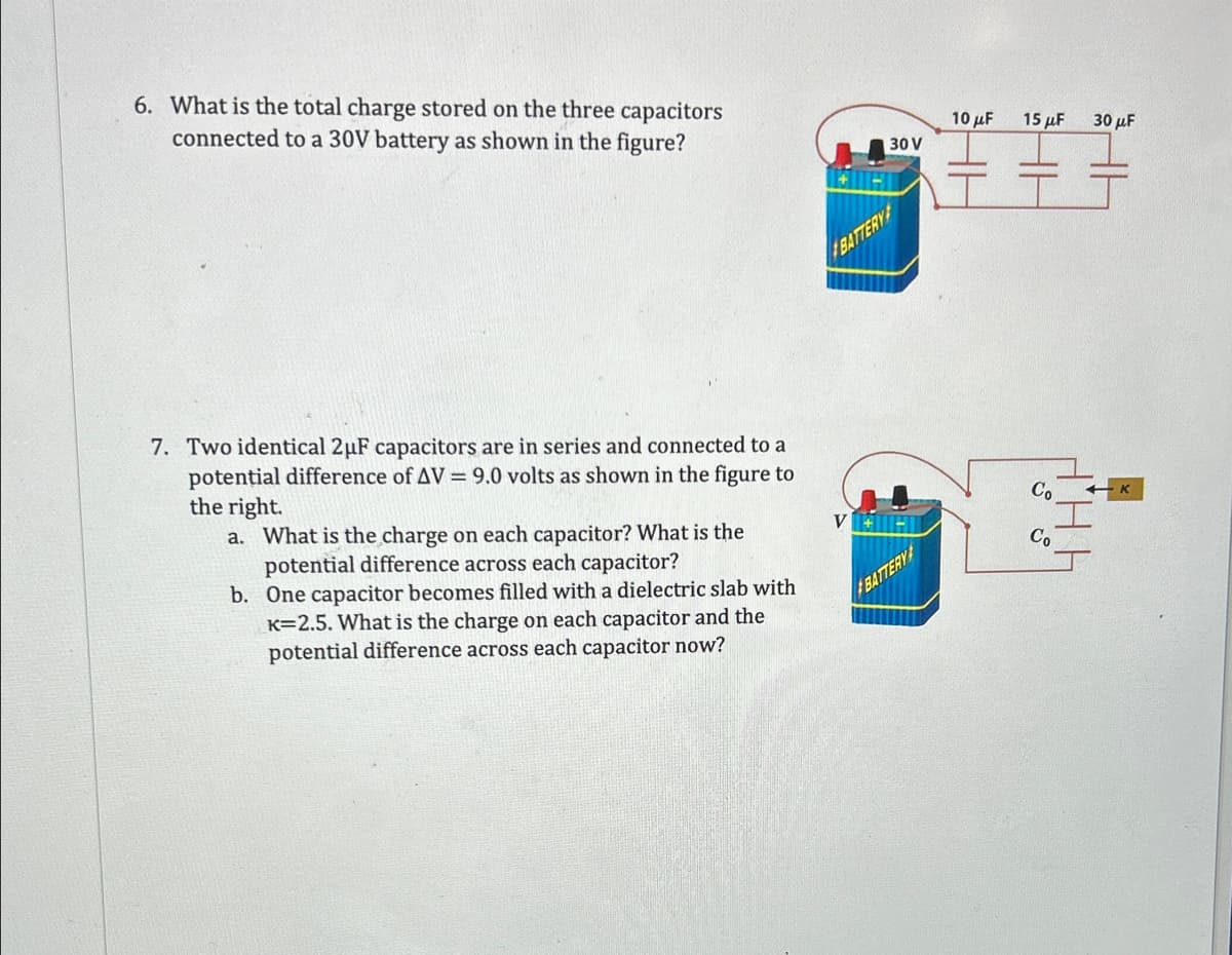 6. What is the total charge stored on the three capacitors
connected to a 30V battery as shown in the figure?
7. Two identical 2μF capacitors are in series and connected to a
potential difference of AV = 9.0 volts as shown in the figure to
the right.
a. What is the charge on each capacitor? What is the
potential difference across each capacitor?
b.
One capacitor becomes filled with a dielectric slab with
K=2.5. What is the charge on each capacitor and the
potential difference across each capacitor now?
30 V
BATTERY
BATTERY
10 μF
15 μF
Co
Co
30 μF