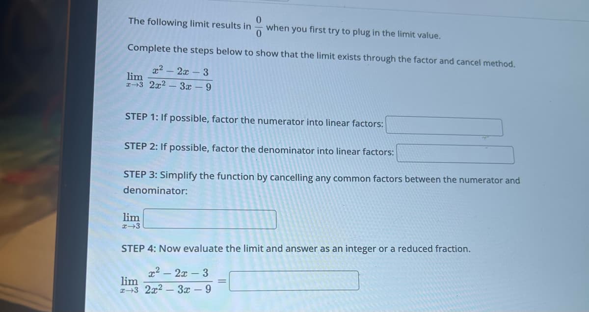 0
The following limit results in
when you first try to plug in the limit value.
0
Complete the steps below to show that the limit exists through the factor and cancel method.
x² - 2x - 3
lim
x3 2x2-3x - 9
STEP 1: If possible, factor the numerator into linear factors:
STEP 2: If possible, factor the denominator into linear factors:
STEP 3: Simplify the function by cancelling any common factors between the numerator and
denominator:
lim
x-3
STEP 4: Now evaluate the limit and answer as an integer or a reduced fraction.
x² 2x - 3
lim
x3 2x2-3x - 9