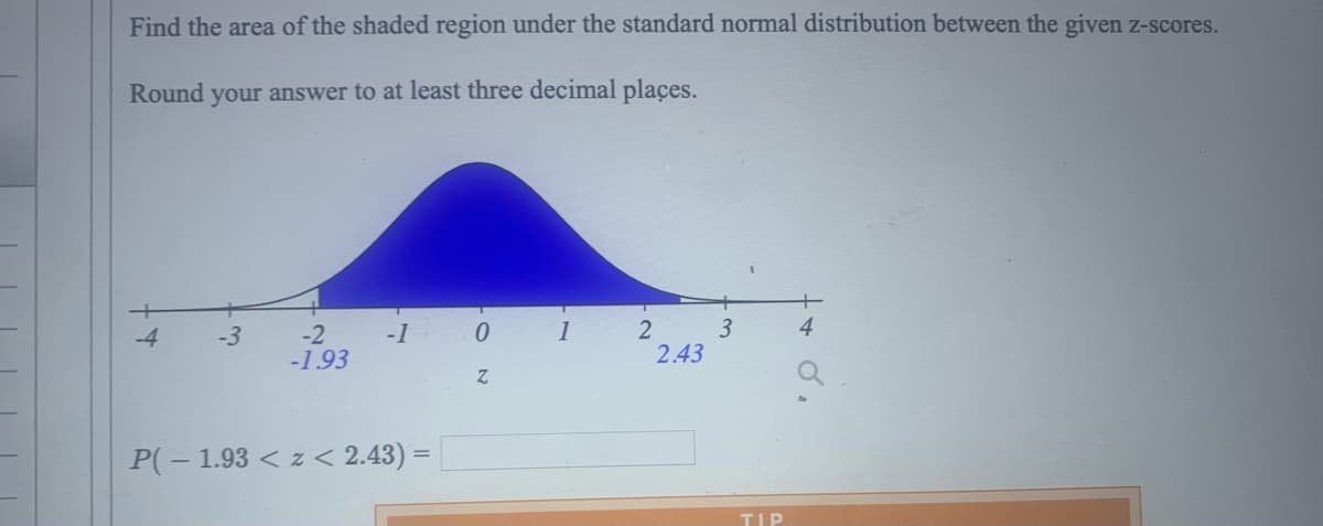 Find the area of the shaded region under the standard normal distribution between the given z-scores.
Round your answer to at least three decimal places.
-4
-3
-2
-1.93
-1
P(-1.93 < z < 2.43) =
0
Z
1
2
2.43
3
TIP