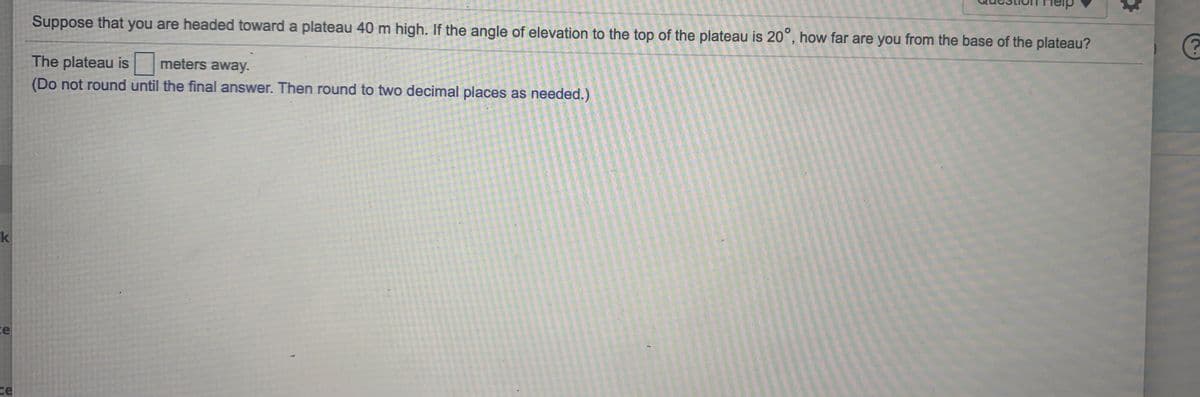 Suppose that you are headed toward a plateau 40 m high. If the angle of elevation to the top of the plateau is 20°, how far are you from the base of the plateau?
The plateau is meters away.
(Do not round until the final answer. Then round to two decimal places as needed.)
k
ce
ce
