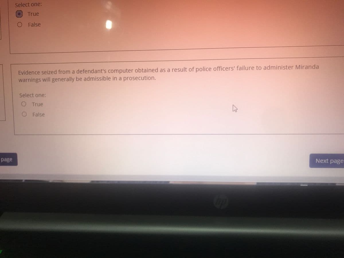 Select one:
True
O False
Evidence seized from a defendant's computer obtained as a result of police officers' failure to administer Miranda
warnings will generally be admissible in a prosecution.
Select one:
O True
O False
page
Next page
op
