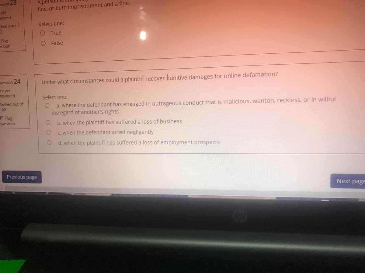 A per
fine, or both imprisonment and a fine.
stion 23
yet
wered
ked out of
Select one:
O True
Flag
estion
O False
uestion 24
Under what circumstances could a plaintiff recover punitive damages for online defamation?
ot yet
nswered
Select one:
Marked out of
.00
a. where the defendant has engaged in outrageous conduct that is malicious, wanton, reckless, or in willful
disregard of another's rights
P Flag
question
O b.when the plaintiff has suffered a loss of business
O c.when the defendant acted negligently
d. when the plaintiff has suffered a loss of employment prospects
Previous page
Next page
op
