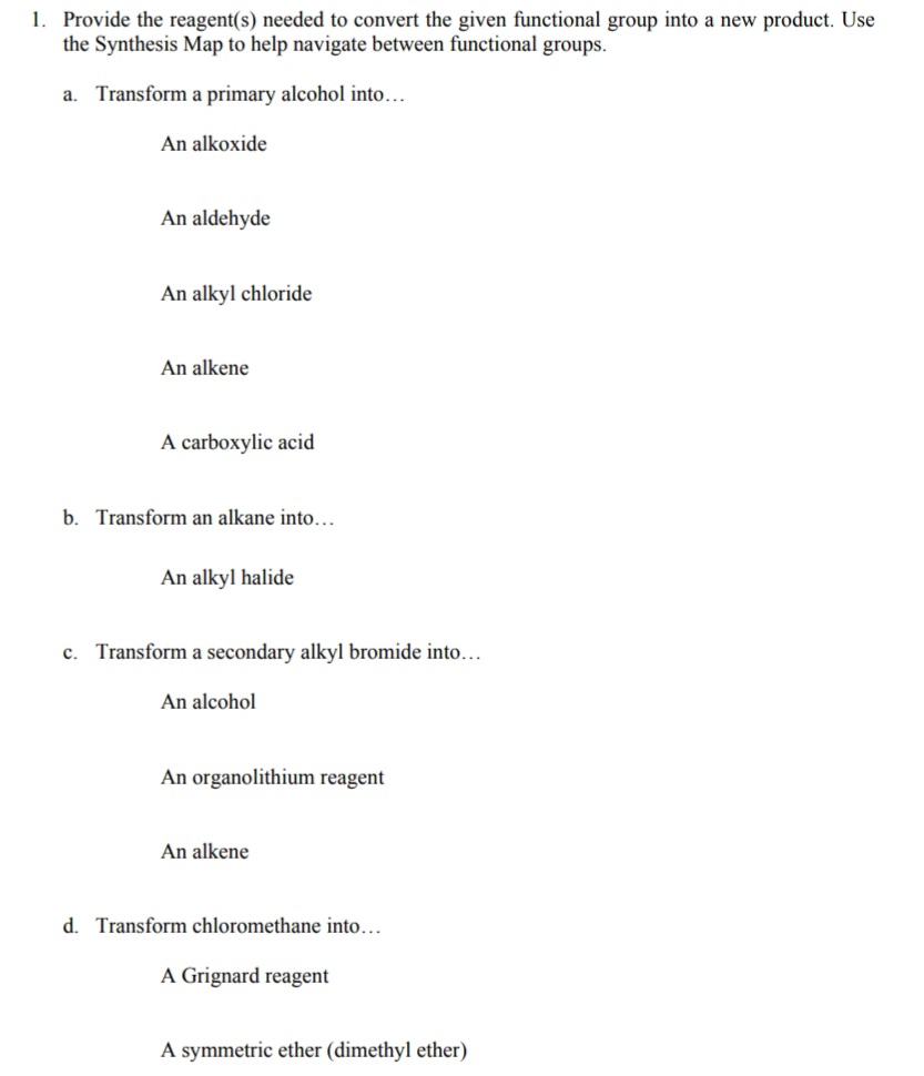 1. Provide the reagent(s) needed to convert the given functional group into a new product. Use
the Synthesis Map to help navigate between functional groups.
a.
Transform a primary alcohol into...
An alkoxide
An aldehyde
An alkyl chloride
An alkene
A carboxylic acid
b. Transform an alkane into...
An alkyl halide
c. Transform a secondary alkyl bromide into...
An alcohol
An organolithium reagent
An alkene
d. Transform chloromethane into...
A Grignard reagent
A symmetric ether (dimethyl ether)
