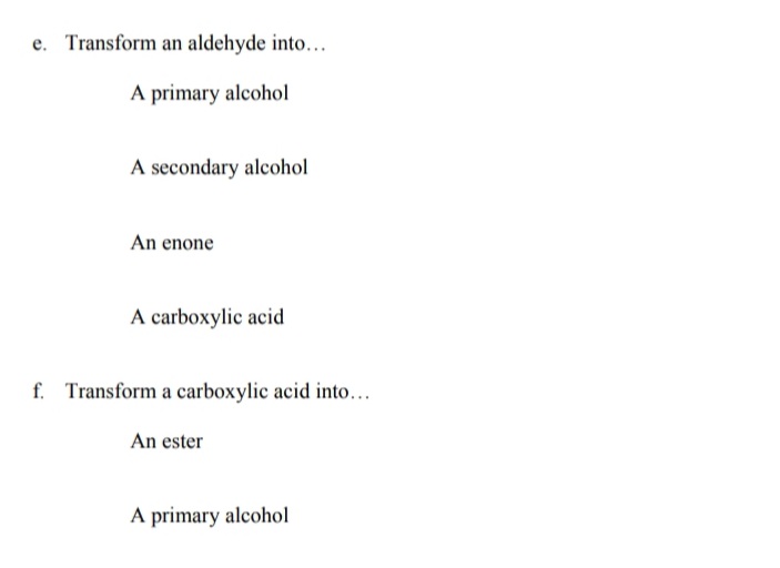 Transform an aldehyde into.
A primary alcohol
A secondary alcohol
An enone
A carboxylic acid
f. Transform a carboxylic acid into...
An ester
A primary alcohol
