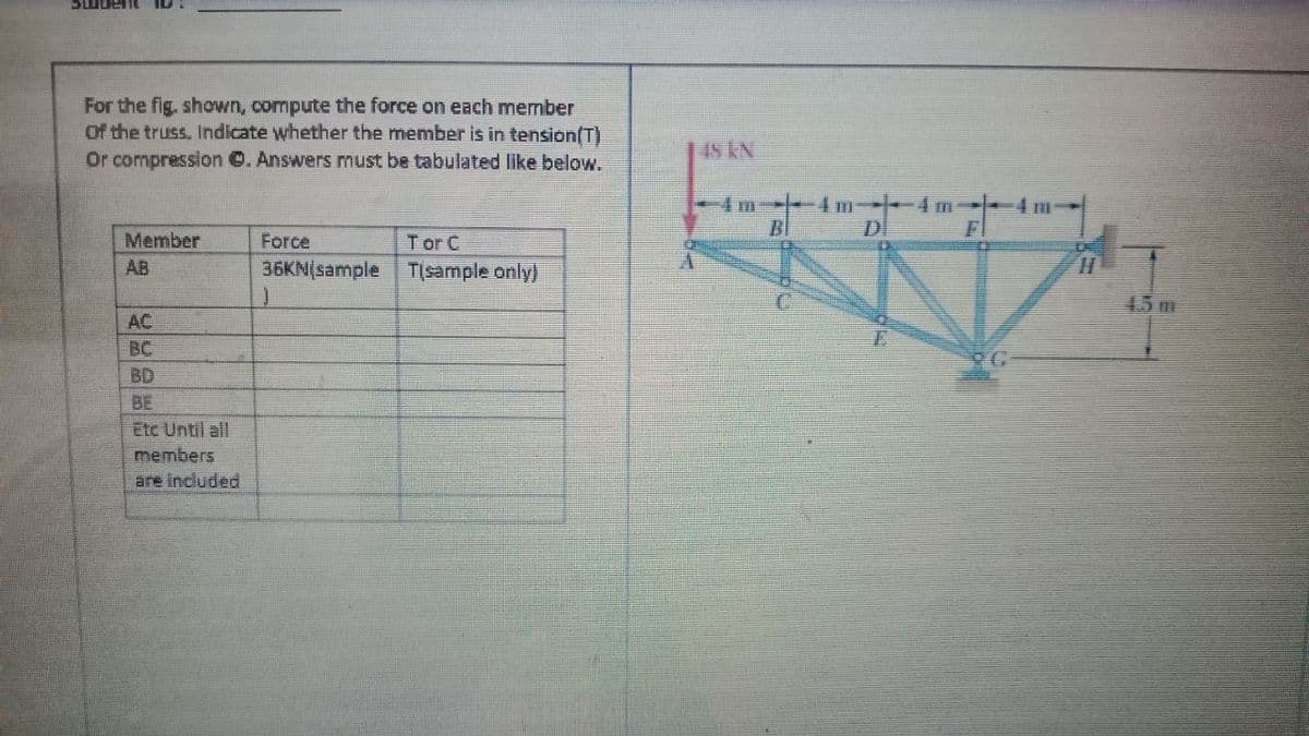 For the fig. shown, cormpute the force on each member
Of the truss. Indicate whether the member is in tension/T)
Or compression . Answers must be tabulated like below.
IS KN
4 m
Bl
DI
Member
Force
T or C
36KN(sample TIsample only)
AB
45 m
AC
BC
BD
BE
Etc Until all
members
are included
