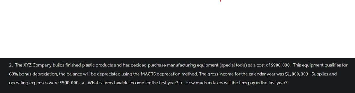 2. The XYZ Company builds finished plastic products and has decided purchase manufacturing equipment (special tools) at a cost of $900,000. This equipment qualifies for
60% bonus depreciation, the balance will be depreciated using the MACRS deprecation method. The gross income for the calendar year was $1,800,000. Supplies and
operating expenses were $500,000. a. What is firms taxable income for the first year? b. How much in taxes will the firm pay in the first year?