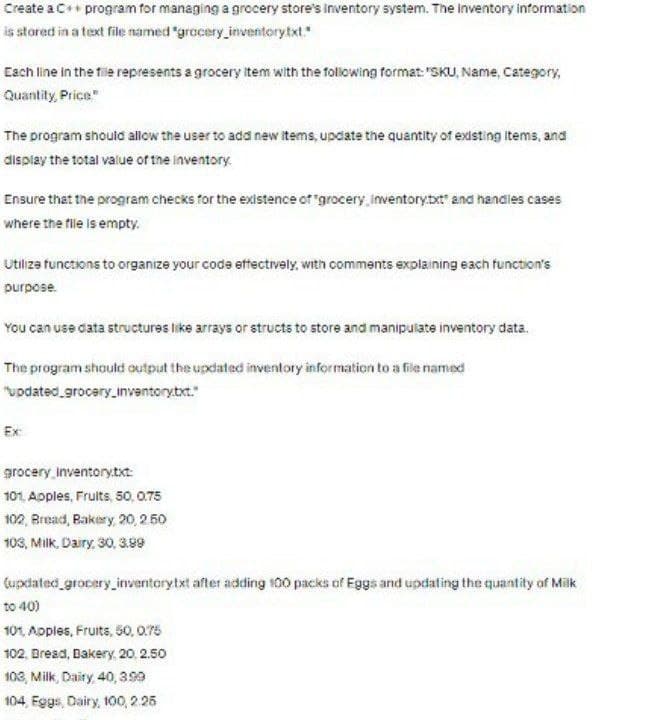 Create a C++ program for managing a grocery store's Inventory system. The Inventory information
is stored in a text file named "grocery inventory.txt."
Each line in the file represents a grocery item with the following format: "SKU, Name, Category,
Quantity Price"
The program should allow the user to add new items, update the quantity of existing Items, and
display the total value of the inventory.
Ensure that the program checks for the existence of "grocery inventory.txt" and handles cases
where the file is empty.
Utilize functions to organize your code effectively, with comments explaining each function's
purpose.
You can use data structures like arrays or structs to store and manipulate inventory data.
The program should output the updated inventory information to a file named
"updated_grocery_Inventory.txt."
Ex:
grocery Inventory.txt:
101, Apples, Fruits, 50, 0.75
102, Bread, Bakery, 20, 2.50
103, Milk, Dairy, 30, 3.99
(updated grocery inventory.txt after adding 100 packs of Eggs and updating the quantity of Milk
to 40)
101, Apples, Fruits, 50, 0.75
102, Bread, Bakery, 20, 2.50
103, Milk, Dairy, 40, 3.99
104, Eggs, Dairy, 100, 2.25