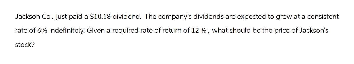 Jackson Co. just paid a $10.18 dividend. The company's dividends are expected to grow at a consistent
rate of 6% indefinitely. Given a required rate of return of 12 %, what should be the price of Jackson's
stock?