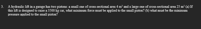 3. A hydraulic lift in a garage has two pistons: a small one of cross-sectional area 4 m² and a large one of cross-sectional area 25 m² (a) If
this lift is designed to raise a 3500 kg car, what minimum force must be applied to the small piston? (b) what must be the minimum
pressure applied to the small piston?