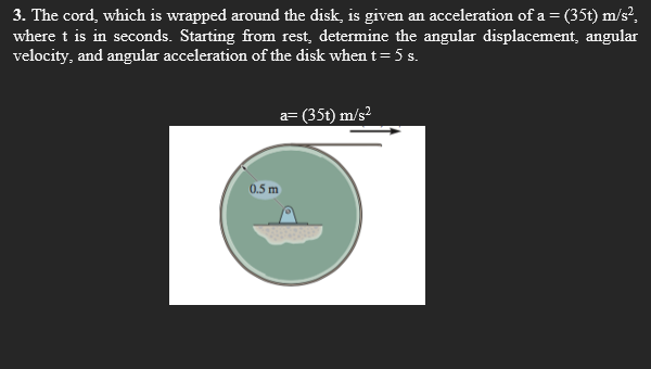 3. The cord, which is wrapped around the disk, is given an acceleration of a=(35t) m/s²,
where t is in seconds. Starting from rest, determine the angular displacement, angular
velocity, and angular acceleration of the disk when t= 5 s.
a= (35t) m/s?
0.5 m
