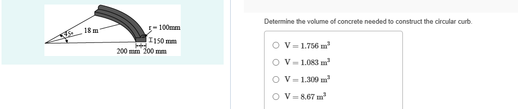 45°
18 m
r= 100mm
I150 mm
200 mm 200 mm
Determine the volume of concrete needed to construct the circular curb.
O V = 1.756 m³
O V 1.083 m³
O V1.309 m³
O V = 8.67 m²