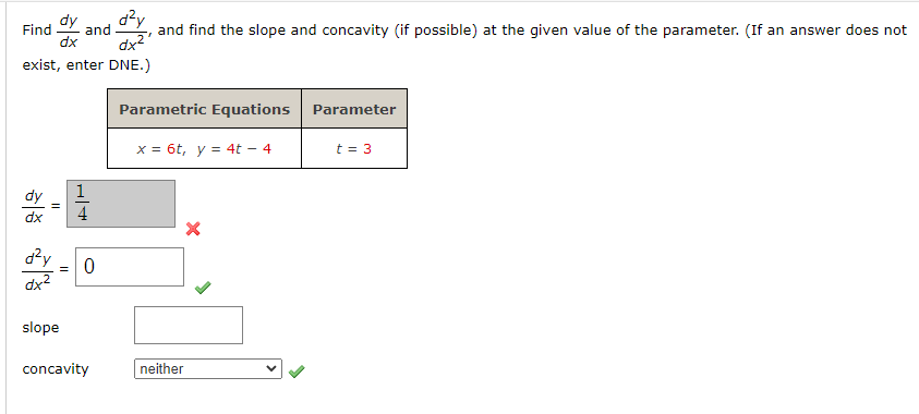 dy
Find and
dx
d²y =
dx²
dx²
exist, enter DNE.)
slope
0
d²y
concavity
"
and find the slope and concavity (if possible) at the given value of the parameter. (If an answer does not
Parametric Equations
x = 6t, y = 4t - 4
neither
X
Parameter
t = 3