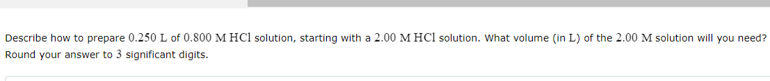 Describe how to prepare 0.250 L of 0.800 M HCl solution, starting with a 2.00 M HCl solution. What volume (in L) of the 2.00 M solution will you need?
Round your answer to 3 significant digits.