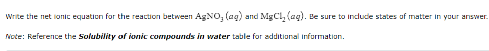 Write the net ionic equation for the reaction between AgNO3(aq) and MgCl₂ (aq). Be sure to include states of matter in your answer.
Note: Reference the Solubility of ionic compounds in water table for additional information.