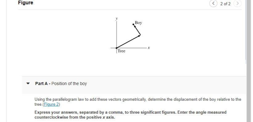 **Figure Explanation:**

The diagram shows an \( xy \)-plane with vectors representing the position of a boy relative to a tree. The tree is located at the origin \((0,0)\). Two vectors are shown: one along the positive \( x \)-axis and another pointing in the direction away from the tree towards the boy. The exact angle and lengths of the vectors are not specified.

**Part A - Position of the Boy**

*Question:*
Using the parallelogram law to add these vectors geometrically, determine the displacement of the boy relative to the tree. [(Figure 2)](URL_to_Figure_2)

Express your answers, separated by a comma, to three significant figures. Enter the angle measured counterclockwise from the positive \( x \)-axis.

---

*Explanation for Students:*

To solve this problem, you will apply the parallelogram law. This involves combining the given vectors by constructing a parallelogram where the vectors are adjacent sides, then finding the diagonal of the parallelogram, which represents the resultant vector. 

Steps to follow:
1. **Draw the Vectors:** Start by plotting the given vectors from the tree (origin). 
2. **Construct the Parallelogram:** Depending on the direction and magnitude of the vectors, draw a parallelogram.
3. **Find the Diagonal:** The diagonal's length and direction will give you the displacement vector of the boy relative to the tree.
4. **Calculate and Express Result:** Present your final answer in terms of magnitude and direction (angle counterclockwise from the positive \( x \)-axis), ensuring that you round your answer to three significant figures.