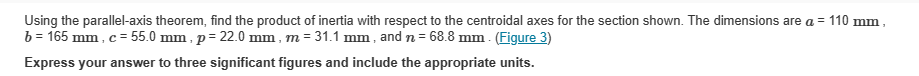 Using the parallel-axis theorem, find the product of inertia with respect to the centroidal axes for the section shown. The dimensions are a = 110 mm,
b = 165 mm, c = 55.0 mm, p=22.0 mm, m = 31.1 mm, and n = 68.8 mm. (Figure 3)
Express your answer to three significant figures and include the appropriate units.