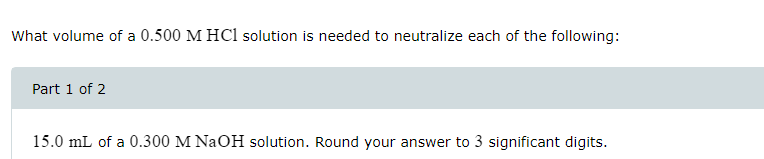 What volume of a 0.500 M HCl solution is needed to neutralize each of the following:
Part 1 of 2
15.0 mL of a 0.300 M NaOH solution. Round your answer to 3 significant digits.