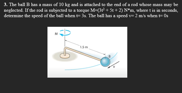 3. The ball B has a mass of 10 kg and is attached to the end of a rod whose mass may be
neglected. If the rod is subjected to a torque M=(3t2 + 5t + 2) N*m, where t is in seconds,
determine the speed of the ball when t=3s. The ball has a speed v= 2 m/s when t= 0s
1.5 m
