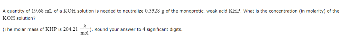 A quantity of 19.68 mL of a KOH solution is needed to neutralize 0.3528 g of the monoprotic, weak acid KHP. What is the concentration (in molarity) of the
KOH solution?
(The molar mass of KHP is 204.21). Round your answer
mol
4 significant digits.