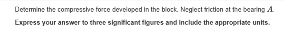 Determine the compressive force developed in the block. Neglect friction at the bearing A.
Express your answer to three significant figures and include the appropriate units.