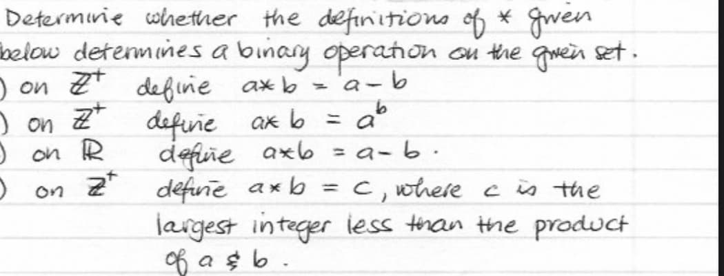 Determine whether the definitions of * given
below determines a binary operation on the given set.
I on # define axb
a-b
=
I on Zt definie ax b = ab
Z+
I on R
D
define axb=a_b.
on 2 define axb
C, where c is the
largest integer less than the product
of a & b.