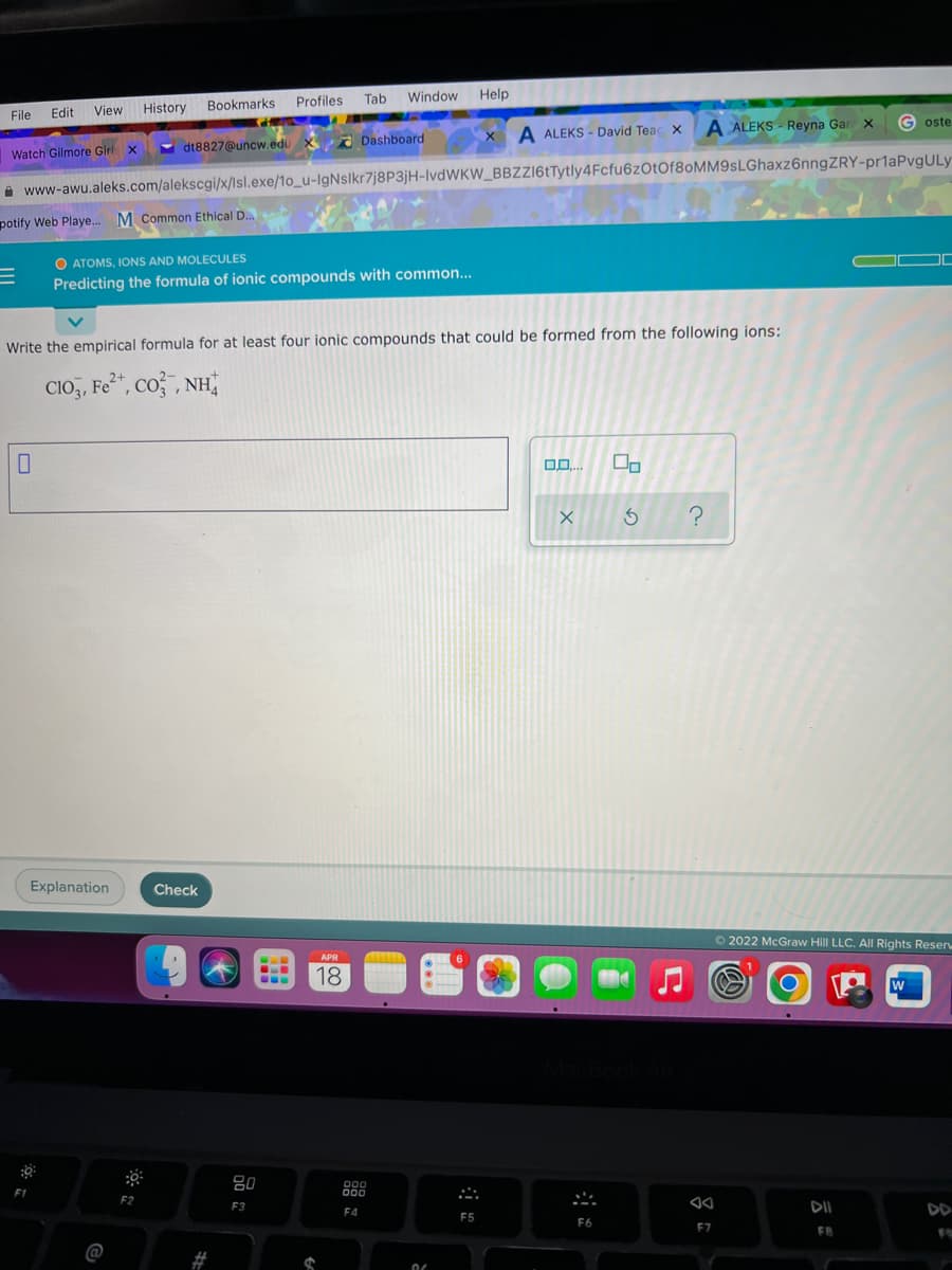 Window Help
View History
Bookmarks Profiles Tab
File
Edit
A ALEKS - Reyna Gar X
G oste
A ALEKS - David Teac x
- dt8827@uncw.edu X Dashboard
Watch Gilmore Girl x
A www-awu.aleks.com/alekscgi/x/Isl.exe/1o_u-IgNslkr7j8P3jH-IvdWKW_BBZZ16tTytly4Fcfu6zOtOf8oMM9sLGhaxz6nngZRY-pr1aPvgULy
potify Web Playe. M Common Ethical D.
O ATOMS, IONS AND MOLECULES
Predicting the formula of ionic compounds with common...
Write the empirical formula for at least four ionic compounds that could be formed from the following ions:
CIO, Fe*, co , NH
Explanation
Check
O 2022 McGraw Hill LLC. All Rights Reser
APR
18
W
80
000
F1
F2
F3
F4
DII
DD
F5
F6
F7
FB
@
%23
