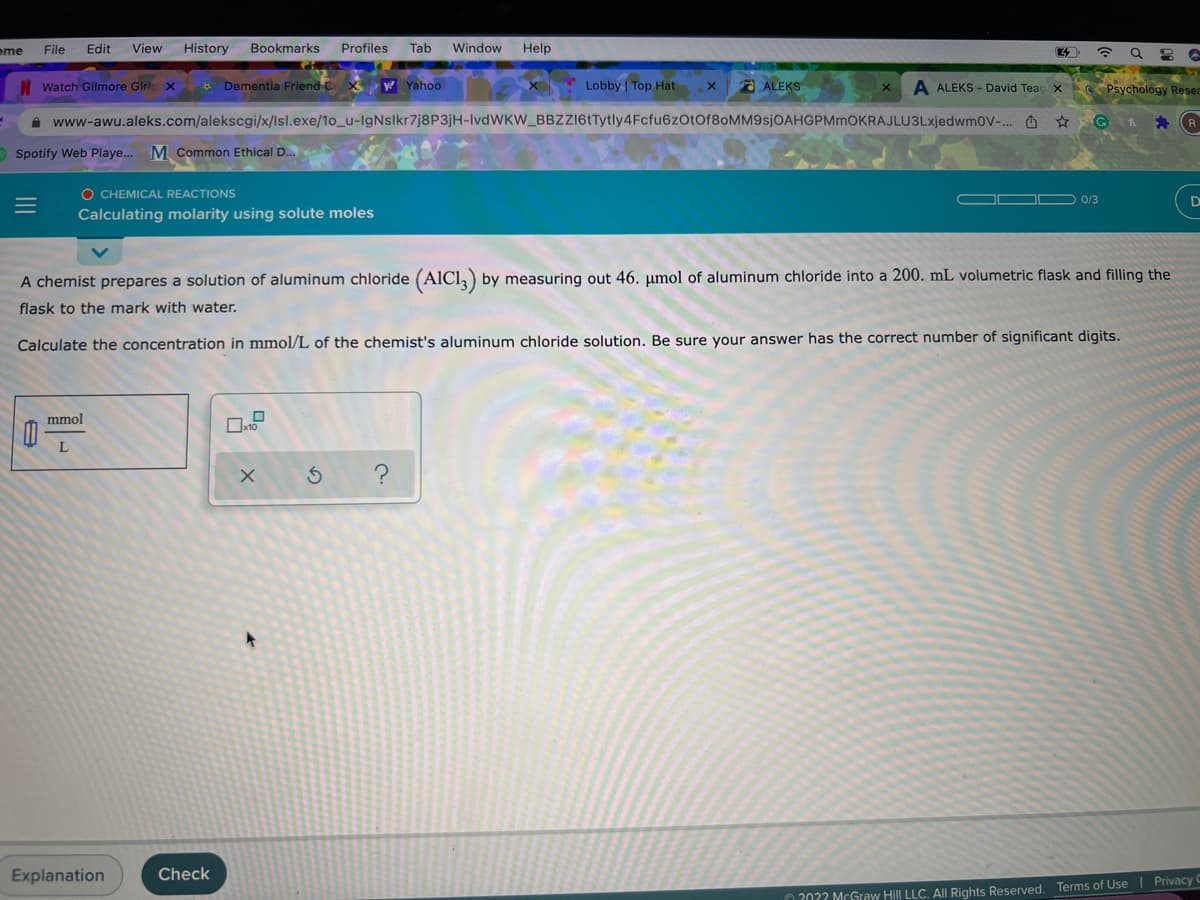 ome
File
Edit
View
History
Bookmarks
Profiles
Tab
Window
Help
Watch Gilmore Girls x
* Dementia Friend C X Yahoo
A ALEKS
A ALEKS - David Teac x Psychology Resea
Lobby Top Hat
A www-awu.aleks.com/alekscgi/x/Isl.exe/1o_u-IgNsIkr7j8P3jH-IvdWKW_BBZZI6tTytly4Fcfu6zOtOf8oMM9sjOAHGPMmOKRAJLU3LxjedwmoV-. O ☆
O Spotify Web Playe.
M Common Ethical D..
O CHEMICAL REACTIONS
0/3
D
Calculating molarity using solute moles
A chemist prepares a solution of aluminum chloride (AIC1,) by measuring out 46. µmol of aluminum chloride into a 200. mL volumetric flask and filling the
flask to the mark with water.
Calculate the concentration in mmol/L of the chemist's aluminum chloride solution. Be sure your answer has the correct number of significant digits.
mmol
L
Explanation
Check
202? McGraw Hill LLC. All Rights Reserved. Terms of Use | Privacy
II
