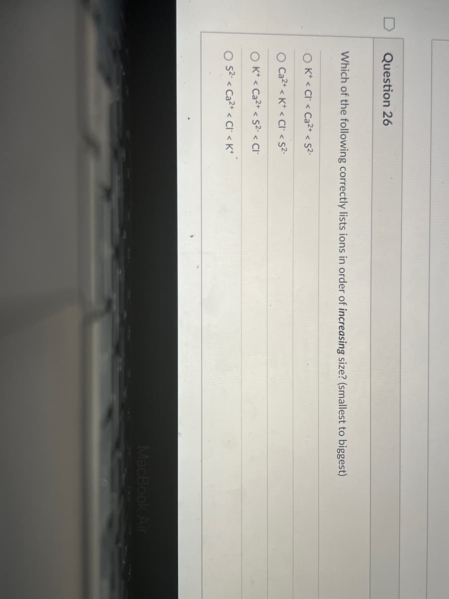 Question 26
Which of the following correctly lists ions in order of increasing size? (smallest to biggest)
O K* < Cl < Ca2+ < s2-
O Ca2+ < K* < Cl < S2-
O K* < Ca2+ < S2- < Cl
s2- < Ca2+ < Cl < K*
MacBook Air
