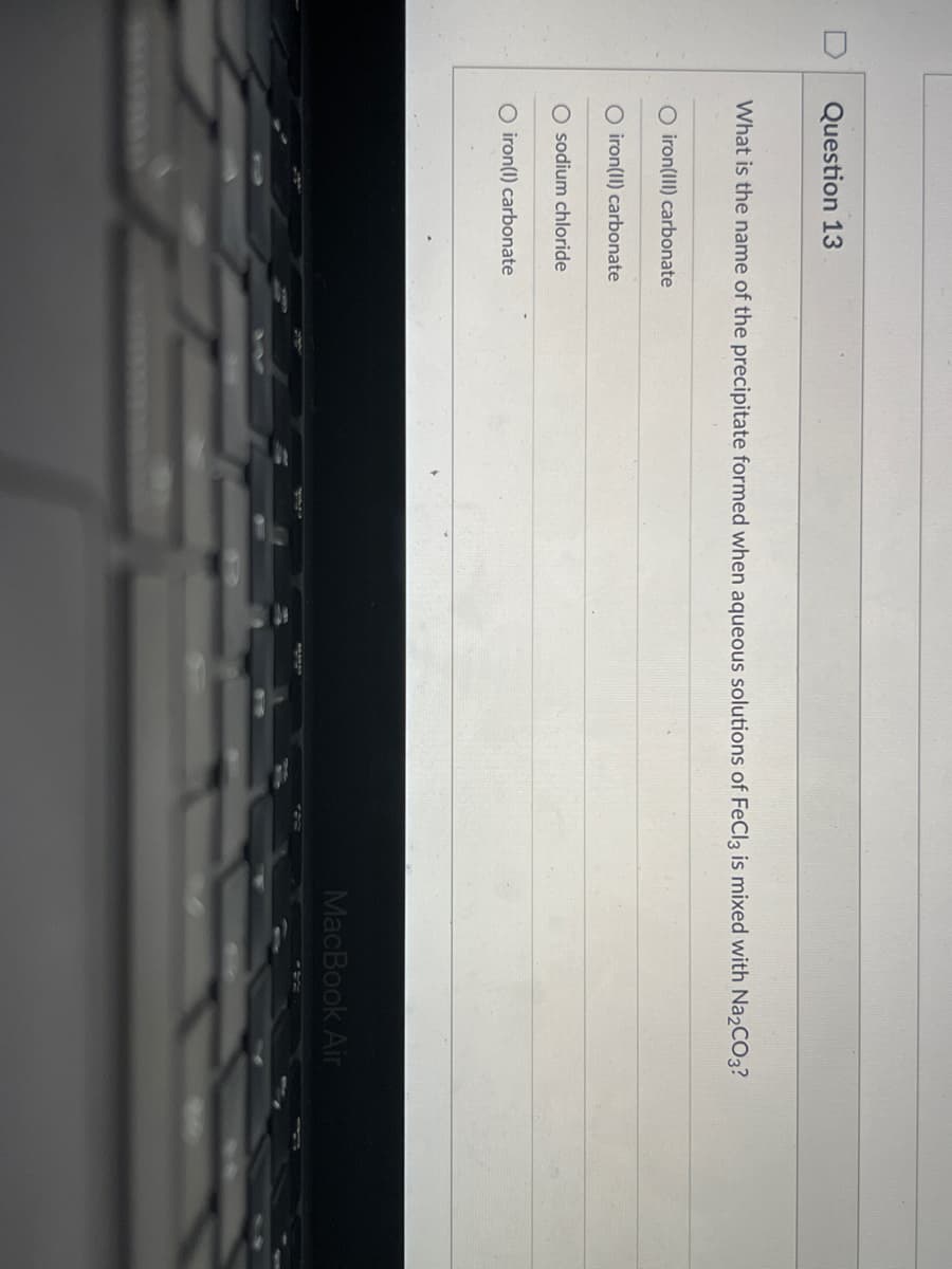 Question 13
What is the name of the precipitate formed when aqueous solutions of FeCl3 is mixed with Na2CO3?
O iron(III) carbonate
O iron(II) carbonate
O sodium chloride
O iron(1) carbonate
MacBook Air
